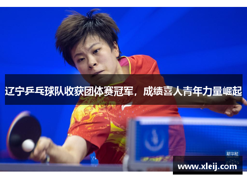 辽宁乒乓球队收获团体赛冠军，成绩喜人青年力量崛起