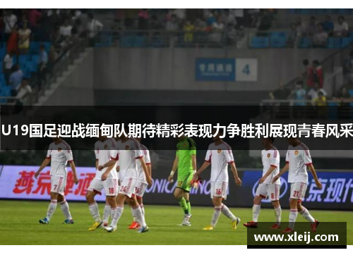 U19国足迎战缅甸队期待精彩表现力争胜利展现青春风采