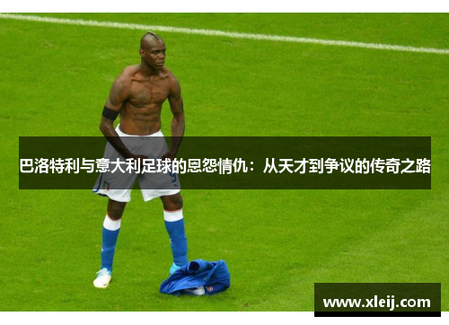 巴洛特利与意大利足球的恩怨情仇：从天才到争议的传奇之路