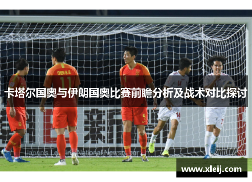 卡塔尔国奥与伊朗国奥比赛前瞻分析及战术对比探讨
